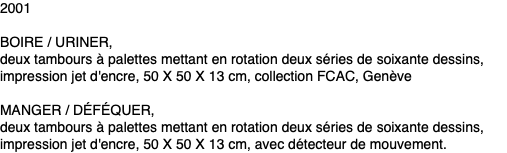 2001 BOIRE / URINER, deux tambours à palettes mettant en rotation deux séries de soixante dessins, impression jet d'encre, 50 X 50 X 13 cm, collection FCAC, Genève MANGER / DÉFÉQUER, deux tambours à palettes mettant en rotation deux séries de soixante dessins, impression jet d'encre, 50 X 50 X 13 cm, avec détecteur de mouvement. 