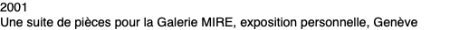 2001 Une suite de pièces pour la Galerie MIRE, exposition personnelle, Genève